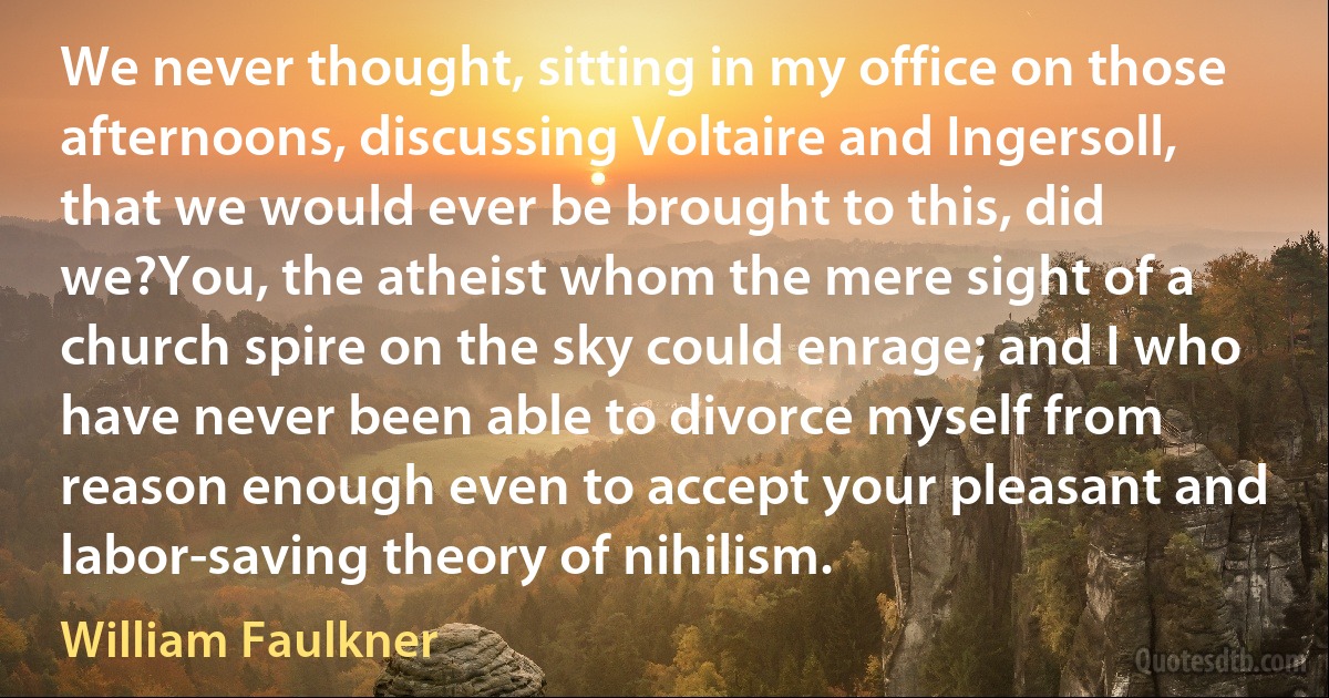 We never thought, sitting in my office on those afternoons, discussing Voltaire and Ingersoll, that we would ever be brought to this, did we?You, the atheist whom the mere sight of a church spire on the sky could enrage; and I who have never been able to divorce myself from reason enough even to accept your pleasant and labor-saving theory of nihilism. (William Faulkner)