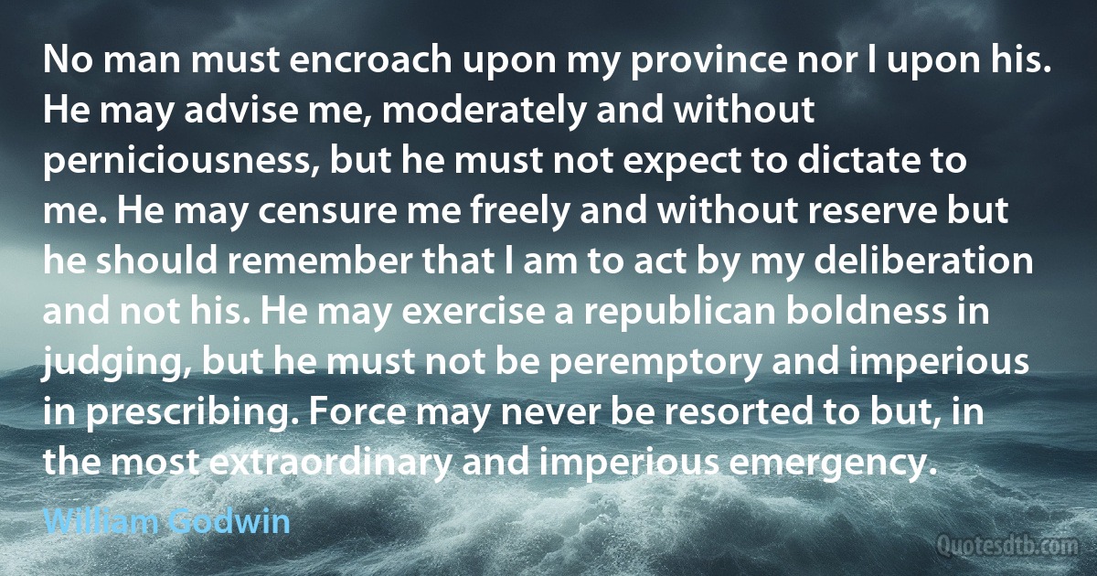 No man must encroach upon my province nor I upon his. He may advise me, moderately and without perniciousness, but he must not expect to dictate to me. He may censure me freely and without reserve but he should remember that I am to act by my deliberation and not his. He may exercise a republican boldness in judging, but he must not be peremptory and imperious in prescribing. Force may never be resorted to but, in the most extraordinary and imperious emergency. (William Godwin)