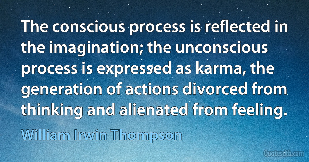 The conscious process is reflected in the imagination; the unconscious process is expressed as karma, the generation of actions divorced from thinking and alienated from feeling. (William Irwin Thompson)