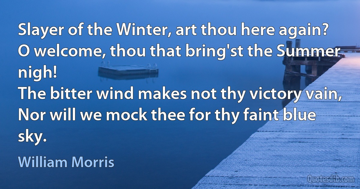 Slayer of the Winter, art thou here again?
O welcome, thou that bring'st the Summer nigh!
The bitter wind makes not thy victory vain,
Nor will we mock thee for thy faint blue sky. (William Morris)