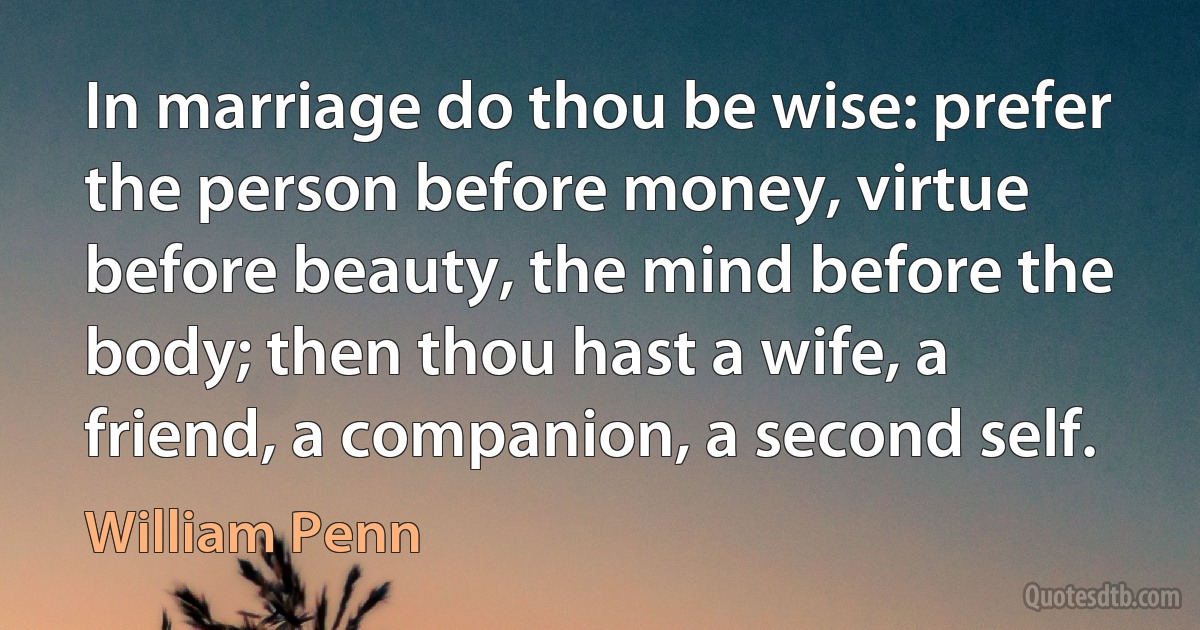 In marriage do thou be wise: prefer the person before money, virtue before beauty, the mind before the body; then thou hast a wife, a friend, a companion, a second self. (William Penn)