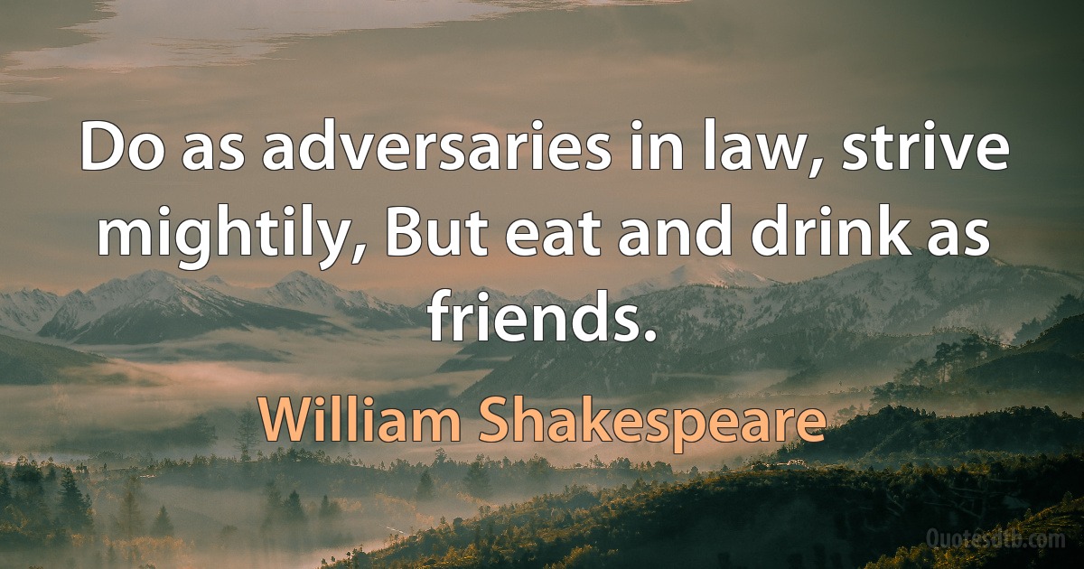 Do as adversaries in law, strive mightily, But eat and drink as friends. (William Shakespeare)