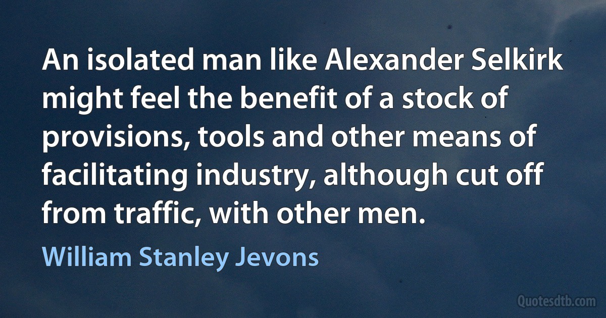 An isolated man like Alexander Selkirk might feel the benefit of a stock of provisions, tools and other means of facilitating industry, although cut off from traffic, with other men. (William Stanley Jevons)