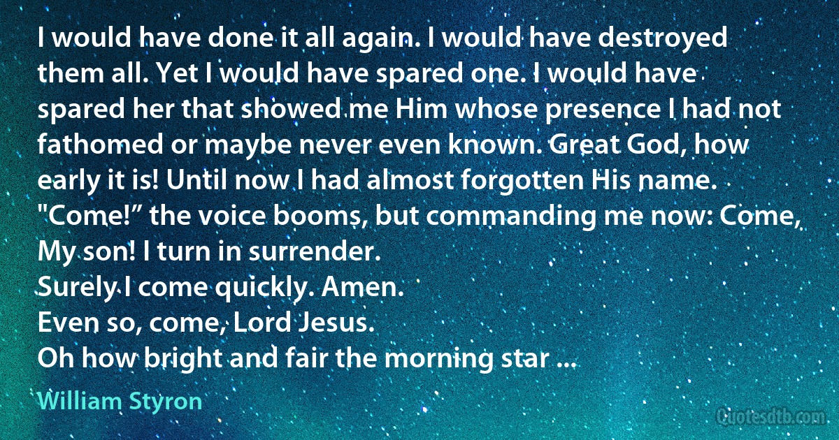 I would have done it all again. I would have destroyed them all. Yet I would have spared one. I would have spared her that showed me Him whose presence I had not fathomed or maybe never even known. Great God, how early it is! Until now I had almost forgotten His name.
"Come!” the voice booms, but commanding me now: Come, My son! I turn in surrender.
Surely I come quickly. Amen.
Even so, come, Lord Jesus.
Oh how bright and fair the morning star ... (William Styron)