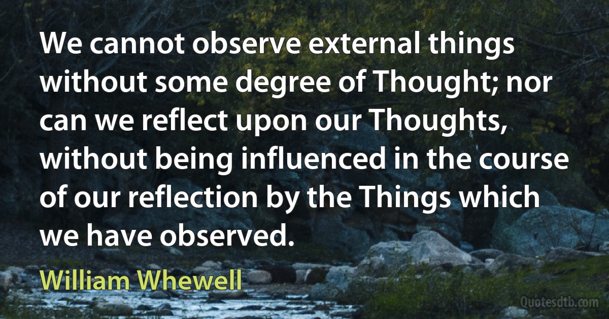 We cannot observe external things without some degree of Thought; nor can we reflect upon our Thoughts, without being influenced in the course of our reflection by the Things which we have observed. (William Whewell)