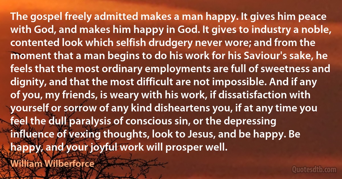 The gospel freely admitted makes a man happy. It gives him peace with God, and makes him happy in God. It gives to industry a noble, contented look which selfish drudgery never wore; and from the moment that a man begins to do his work for his Saviour's sake, he feels that the most ordinary employments are full of sweetness and dignity, and that the most difficult are not impossible. And if any of you, my friends, is weary with his work, if dissatisfaction with yourself or sorrow of any kind disheartens you, if at any time you feel the dull paralysis of conscious sin, or the depressing influence of vexing thoughts, look to Jesus, and be happy. Be happy, and your joyful work will prosper well. (William Wilberforce)