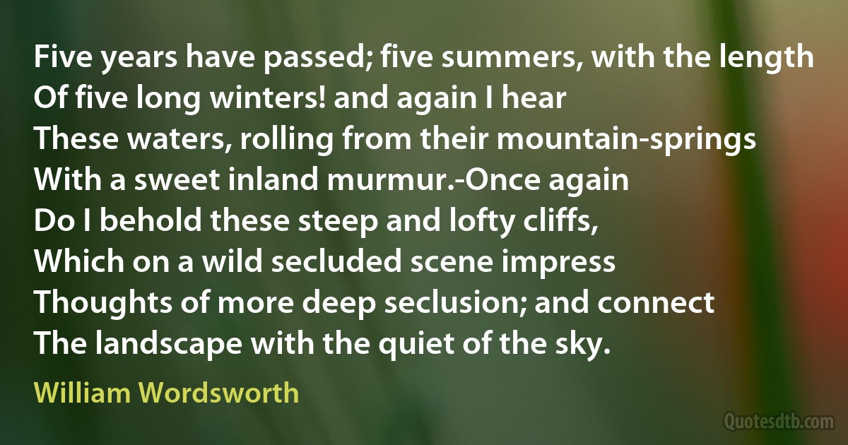 Five years have passed; five summers, with the length
Of five long winters! and again I hear
These waters, rolling from their mountain-springs
With a sweet inland murmur.-Once again
Do I behold these steep and lofty cliffs,
Which on a wild secluded scene impress
Thoughts of more deep seclusion; and connect
The landscape with the quiet of the sky. (William Wordsworth)