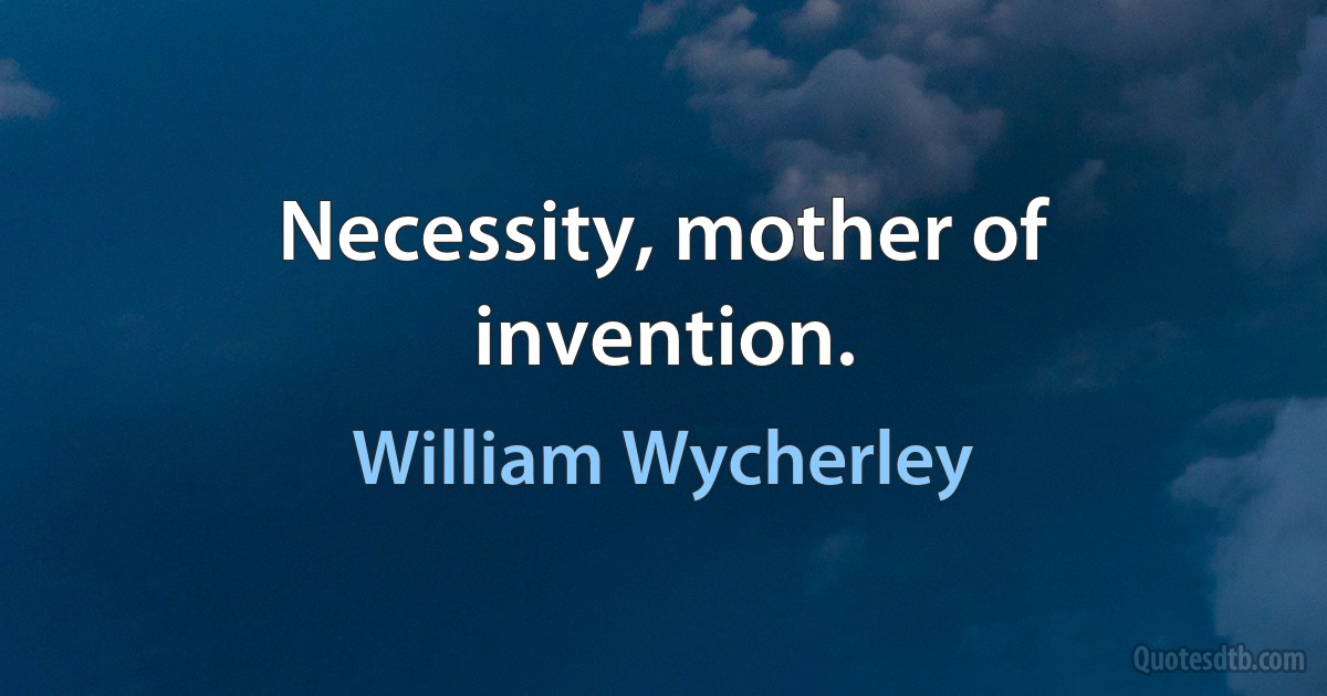 Necessity, mother of invention. (William Wycherley)