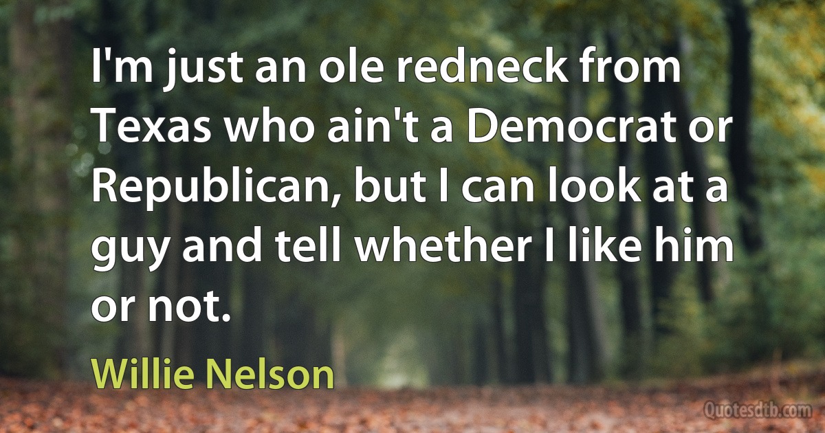 I'm just an ole redneck from Texas who ain't a Democrat or Republican, but I can look at a guy and tell whether I like him or not. (Willie Nelson)