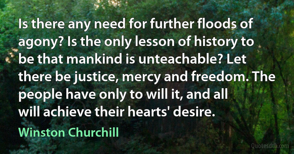 Is there any need for further floods of agony? Is the only lesson of history to be that mankind is unteachable? Let there be justice, mercy and freedom. The people have only to will it, and all will achieve their hearts' desire. (Winston Churchill)