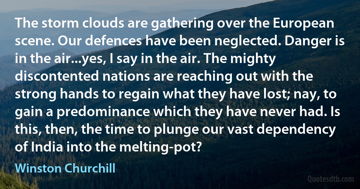 The storm clouds are gathering over the European scene. Our defences have been neglected. Danger is in the air...yes, I say in the air. The mighty discontented nations are reaching out with the strong hands to regain what they have lost; nay, to gain a predominance which they have never had. Is this, then, the time to plunge our vast dependency of India into the melting-pot? (Winston Churchill)