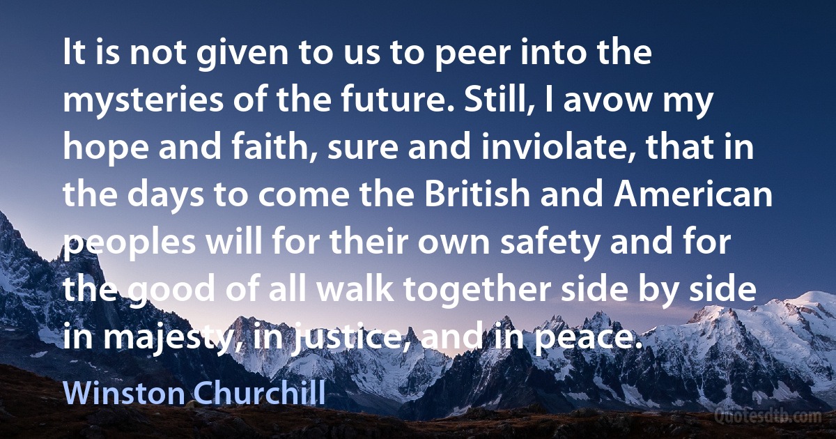 It is not given to us to peer into the mysteries of the future. Still, I avow my hope and faith, sure and inviolate, that in the days to come the British and American peoples will for their own safety and for the good of all walk together side by side in majesty, in justice, and in peace. (Winston Churchill)