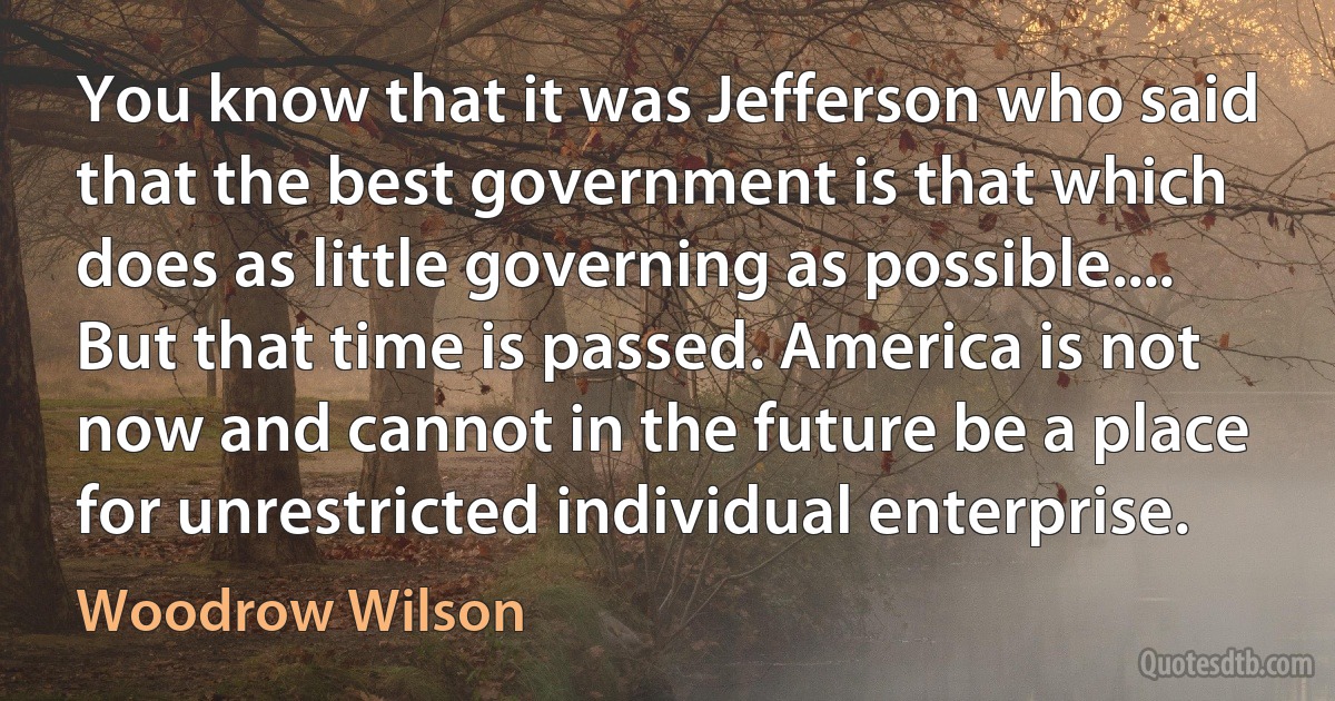 You know that it was Jefferson who said that the best government is that which does as little governing as possible.... But that time is passed. America is not now and cannot in the future be a place for unrestricted individual enterprise. (Woodrow Wilson)