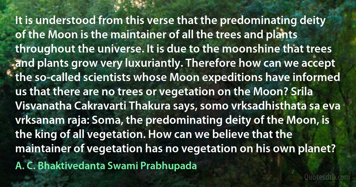 It is understood from this verse that the predominating deity of the Moon is the maintainer of all the trees and plants throughout the universe. It is due to the moonshine that trees and plants grow very luxuriantly. Therefore how can we accept the so-called scientists whose Moon expeditions have informed us that there are no trees or vegetation on the Moon? Srila Visvanatha Cakravarti Thakura says, somo vrksadhisthata sa eva vrksanam raja: Soma, the predominating deity of the Moon, is the king of all vegetation. How can we believe that the maintainer of vegetation has no vegetation on his own planet? (A. C. Bhaktivedanta Swami Prabhupada)