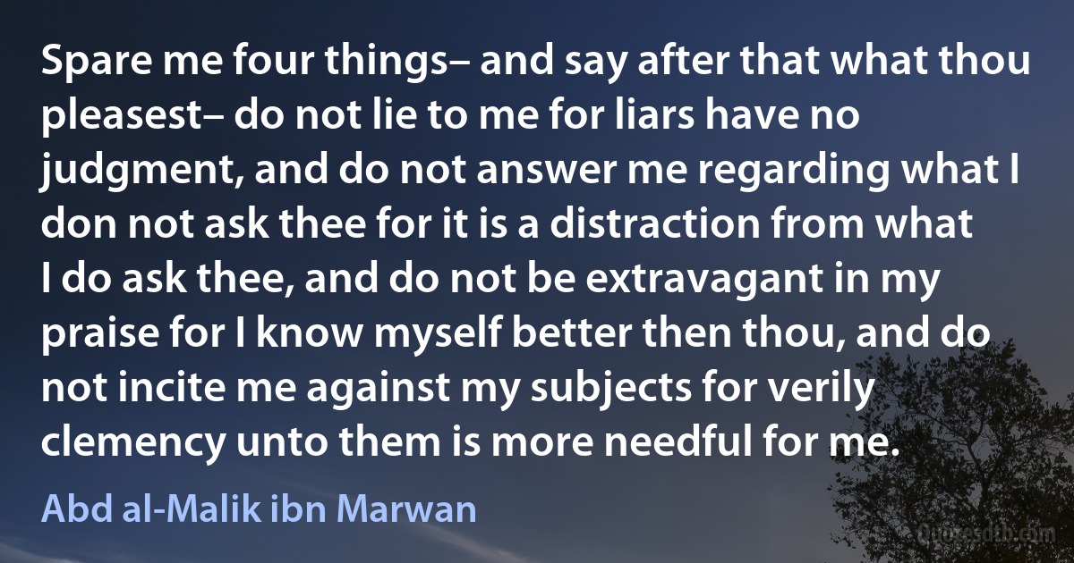 Spare me four things– and say after that what thou pleasest– do not lie to me for liars have no judgment, and do not answer me regarding what I don not ask thee for it is a distraction from what I do ask thee, and do not be extravagant in my praise for I know myself better then thou, and do not incite me against my subjects for verily clemency unto them is more needful for me. (Abd al-Malik ibn Marwan)