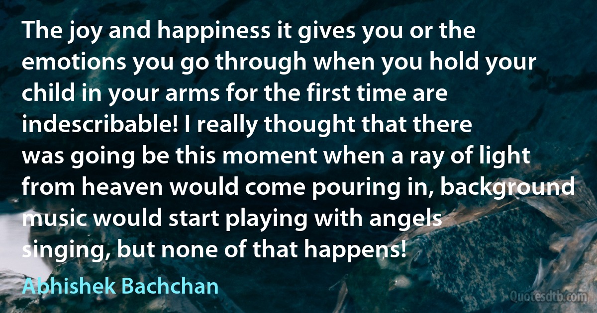 The joy and happiness it gives you or the emotions you go through when you hold your child in your arms for the first time are indescribable! I really thought that there was going be this moment when a ray of light from heaven would come pouring in, background music would start playing with angels singing, but none of that happens! (Abhishek Bachchan)