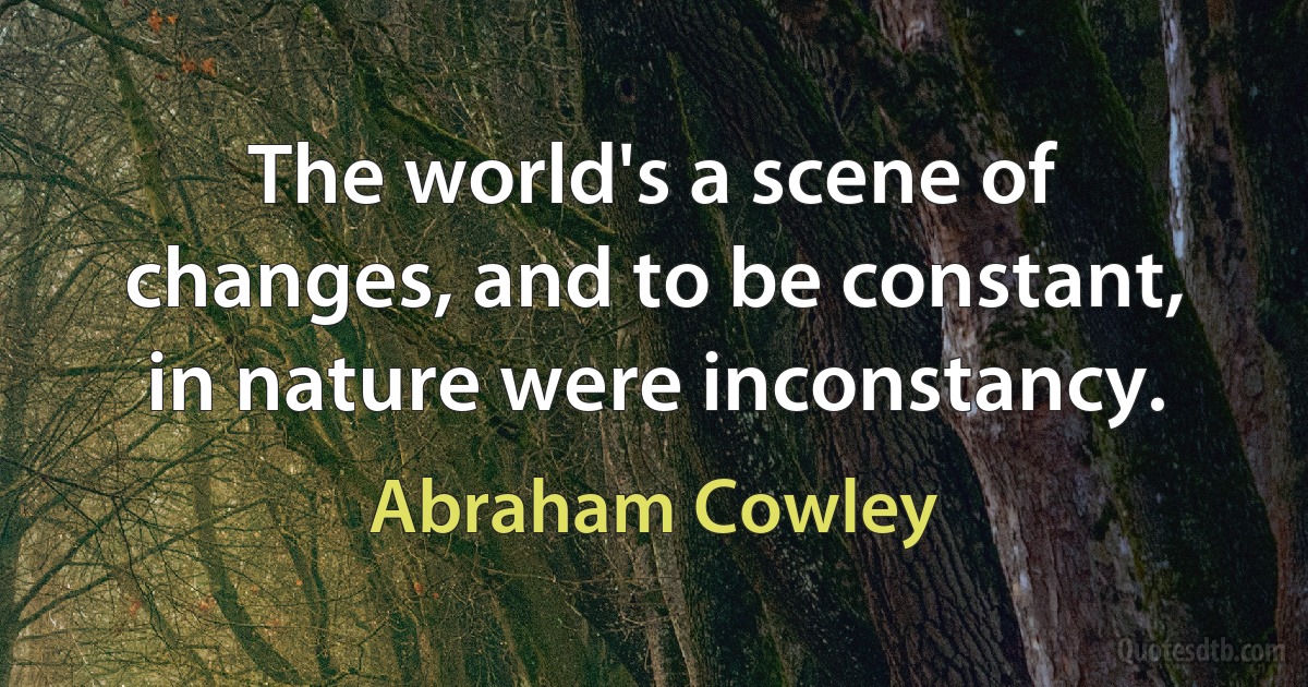 The world's a scene of changes, and to be constant, in nature were inconstancy. (Abraham Cowley)