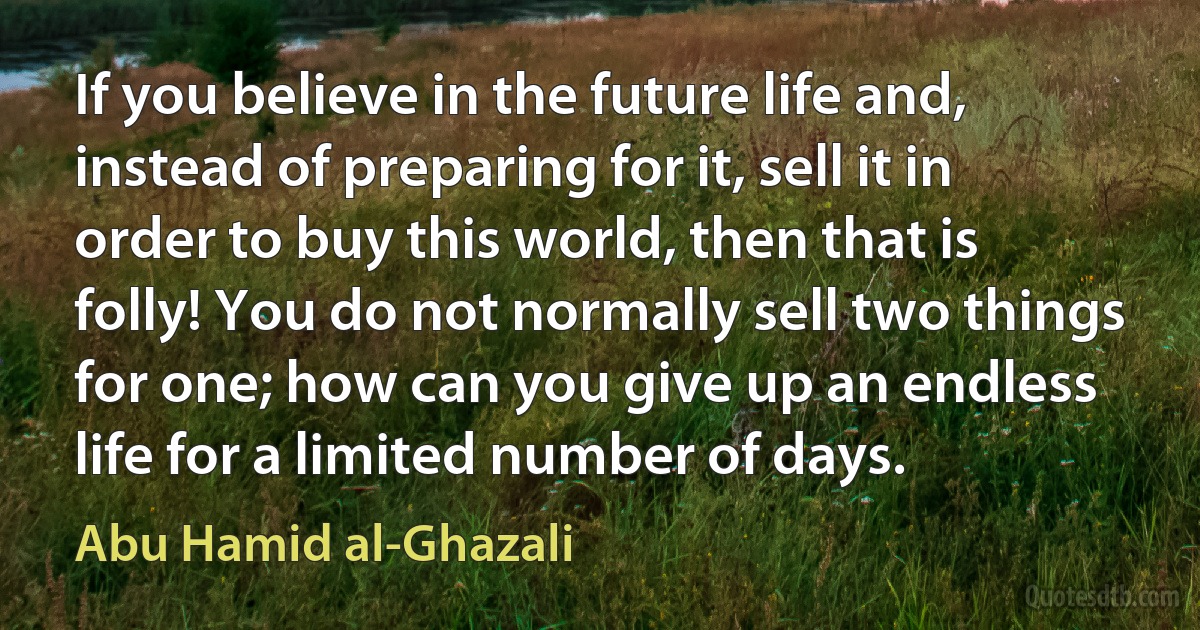 If you believe in the future life and, instead of preparing for it, sell it in order to buy this world, then that is folly! You do not normally sell two things for one; how can you give up an endless life for a limited number of days. (Abu Hamid al-Ghazali)