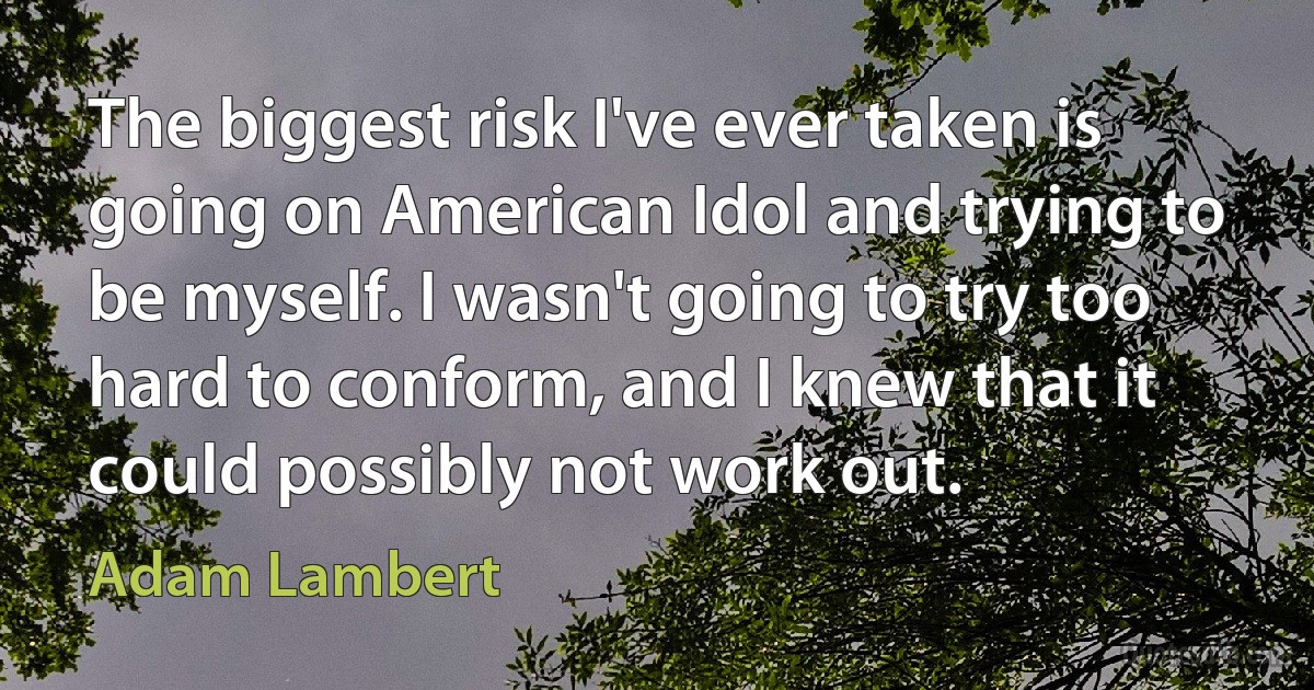 The biggest risk I've ever taken is going on American Idol and trying to be myself. I wasn't going to try too hard to conform, and I knew that it could possibly not work out. (Adam Lambert)