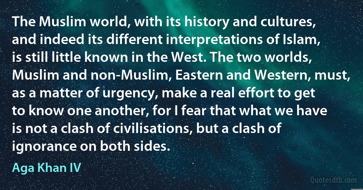 The Muslim world, with its history and cultures, and indeed its different interpretations of Islam, is still little known in the West. The two worlds, Muslim and non-Muslim, Eastern and Western, must, as a matter of urgency, make a real effort to get to know one another, for I fear that what we have is not a clash of civilisations, but a clash of ignorance on both sides. (Aga Khan IV)