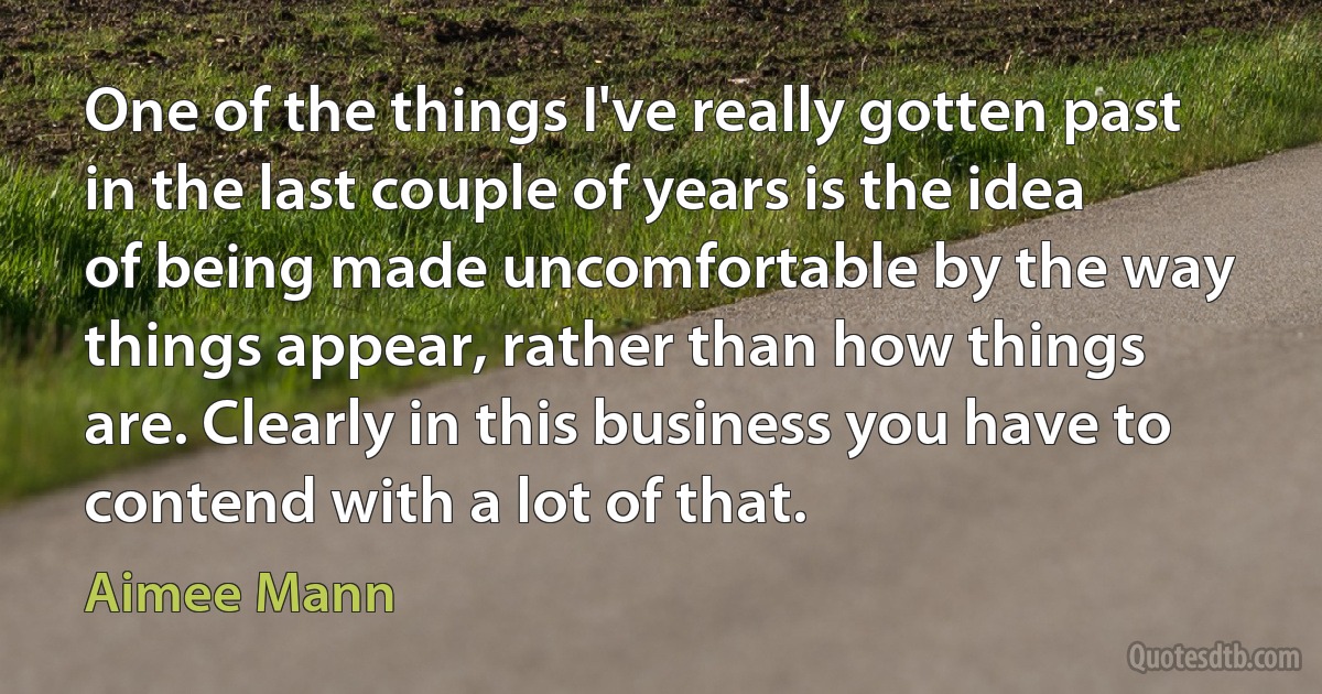 One of the things I've really gotten past in the last couple of years is the idea of being made uncomfortable by the way things appear, rather than how things are. Clearly in this business you have to contend with a lot of that. (Aimee Mann)