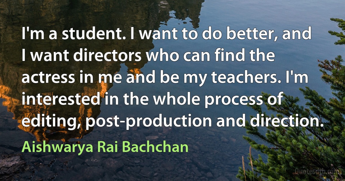 I'm a student. I want to do better, and I want directors who can find the actress in me and be my teachers. I'm interested in the whole process of editing, post-production and direction. (Aishwarya Rai Bachchan)