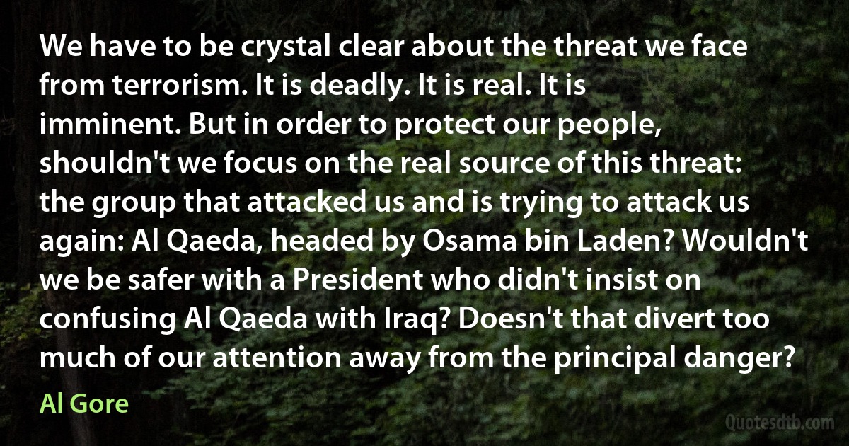 We have to be crystal clear about the threat we face from terrorism. It is deadly. It is real. It is imminent. But in order to protect our people, shouldn't we focus on the real source of this threat: the group that attacked us and is trying to attack us again: Al Qaeda, headed by Osama bin Laden? Wouldn't we be safer with a President who didn't insist on confusing Al Qaeda with Iraq? Doesn't that divert too much of our attention away from the principal danger? (Al Gore)