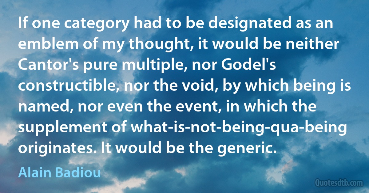 If one category had to be designated as an emblem of my thought, it would be neither Cantor's pure multiple, nor Godel's constructible, nor the void, by which being is named, nor even the event, in which the supplement of what-is-not-being-qua-being originates. It would be the generic. (Alain Badiou)