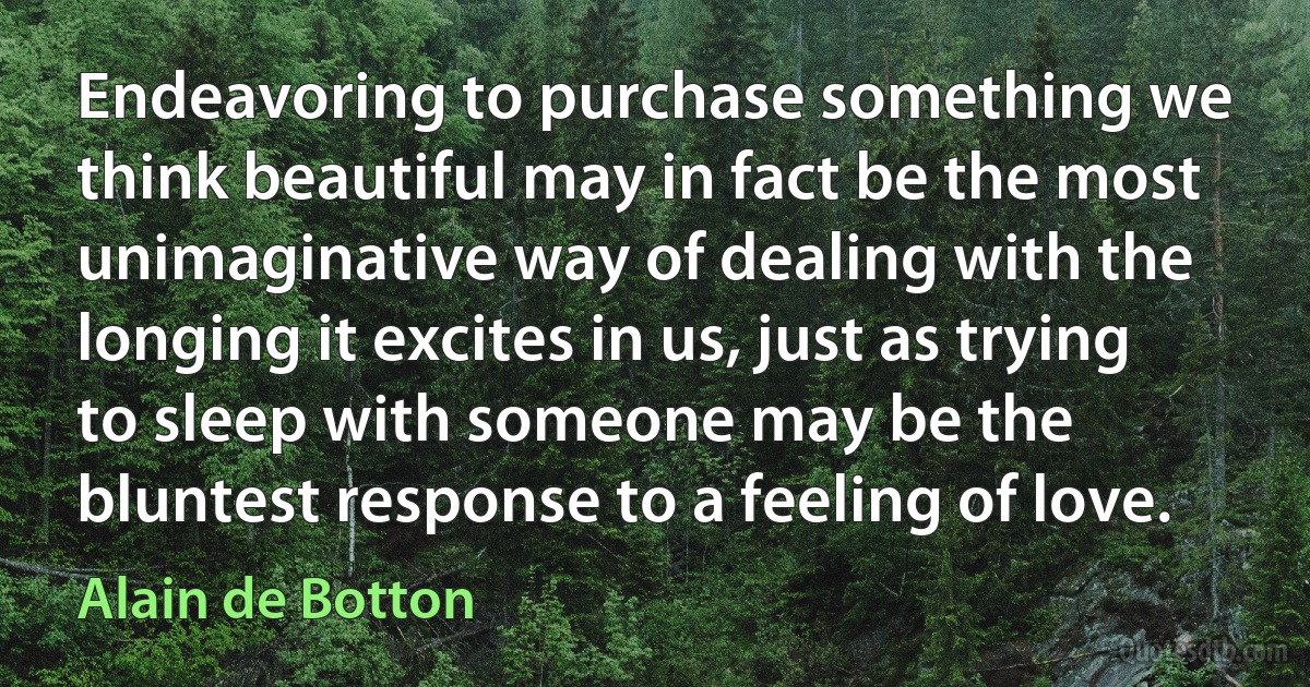 Endeavoring to purchase something we think beautiful may in fact be the most unimaginative way of dealing with the longing it excites in us, just as trying to sleep with someone may be the bluntest response to a feeling of love. (Alain de Botton)