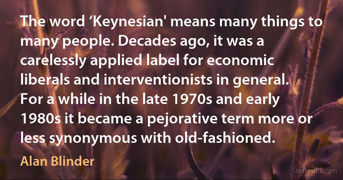 The word ‘Keynesian' means many things to many people. Decades ago, it was a carelessly applied label for economic liberals and interventionists in general. For a while in the late 1970s and early 1980s it became a pejorative term more or less synonymous with old-fashioned. (Alan Blinder)