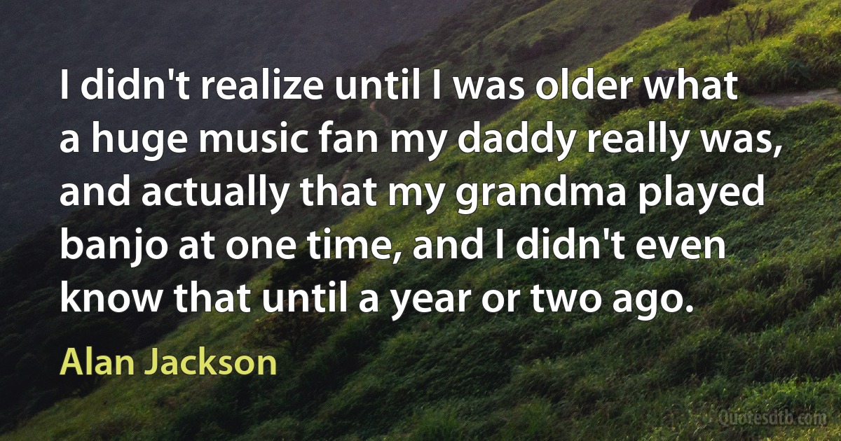 I didn't realize until I was older what a huge music fan my daddy really was, and actually that my grandma played banjo at one time, and I didn't even know that until a year or two ago. (Alan Jackson)