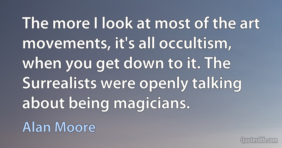 The more I look at most of the art movements, it's all occultism, when you get down to it. The Surrealists were openly talking about being magicians. (Alan Moore)