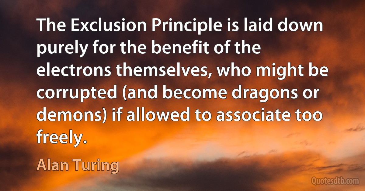 The Exclusion Principle is laid down purely for the benefit of the electrons themselves, who might be corrupted (and become dragons or demons) if allowed to associate too freely. (Alan Turing)