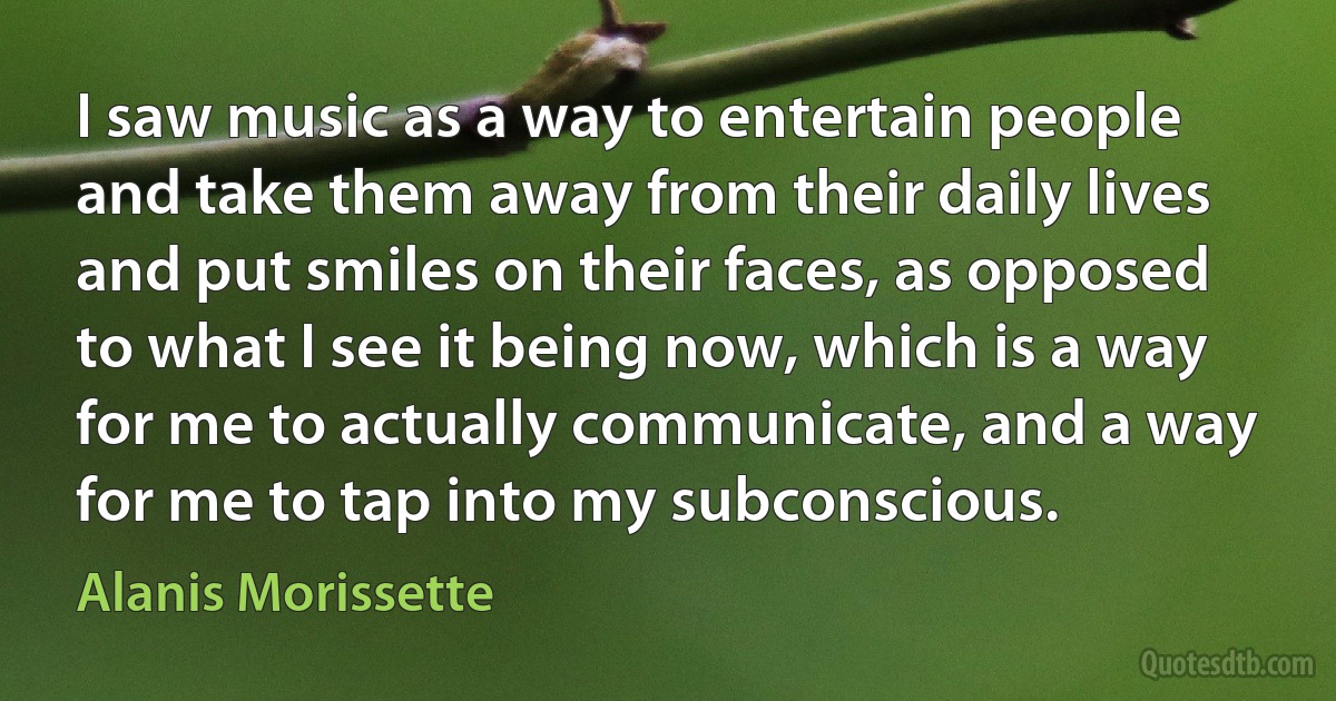 I saw music as a way to entertain people and take them away from their daily lives and put smiles on their faces, as opposed to what I see it being now, which is a way for me to actually communicate, and a way for me to tap into my subconscious. (Alanis Morissette)