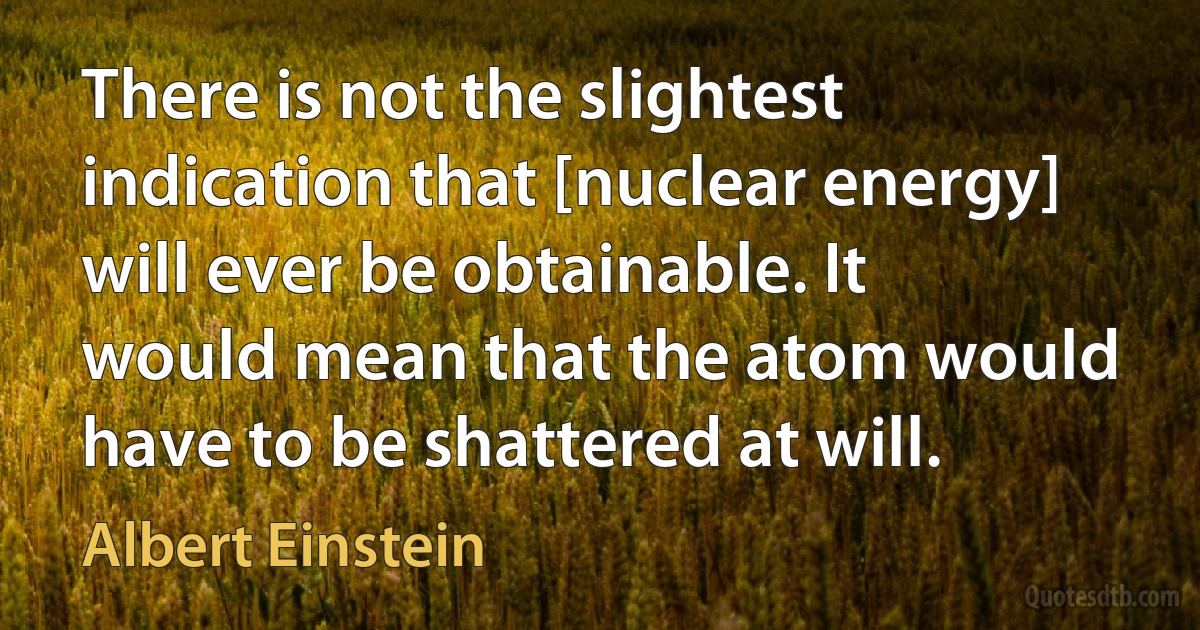 There is not the slightest indication that [nuclear energy] will ever be obtainable. It would mean that the atom would have to be shattered at will. (Albert Einstein)