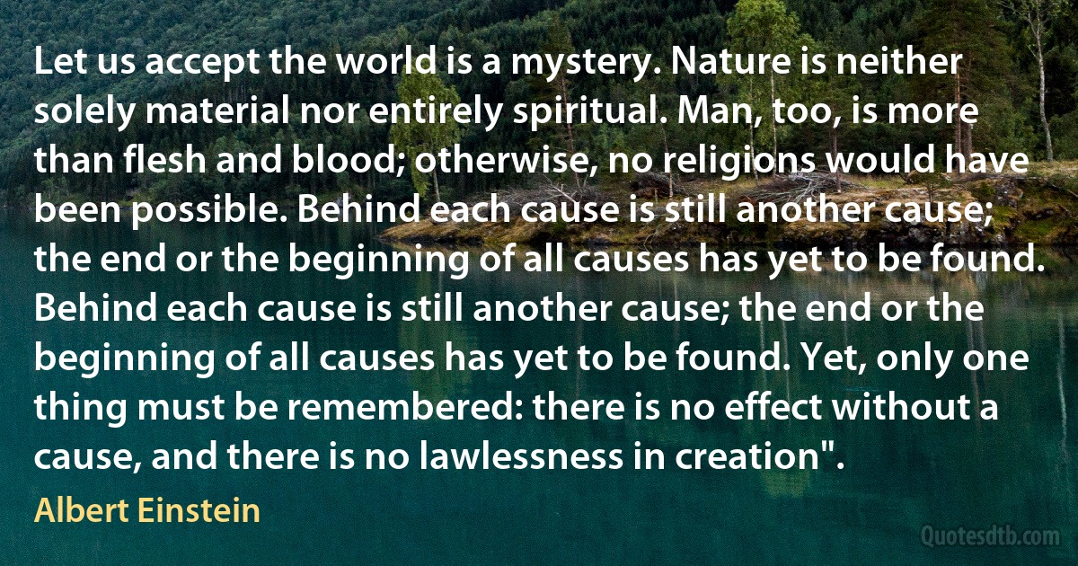 Let us accept the world is a mystery. Nature is neither solely material nor entirely spiritual. Man, too, is more than flesh and blood; otherwise, no religions would have been possible. Behind each cause is still another cause; the end or the beginning of all causes has yet to be found. Behind each cause is still another cause; the end or the beginning of all causes has yet to be found. Yet, only one thing must be remembered: there is no effect without a cause, and there is no lawlessness in creation". (Albert Einstein)