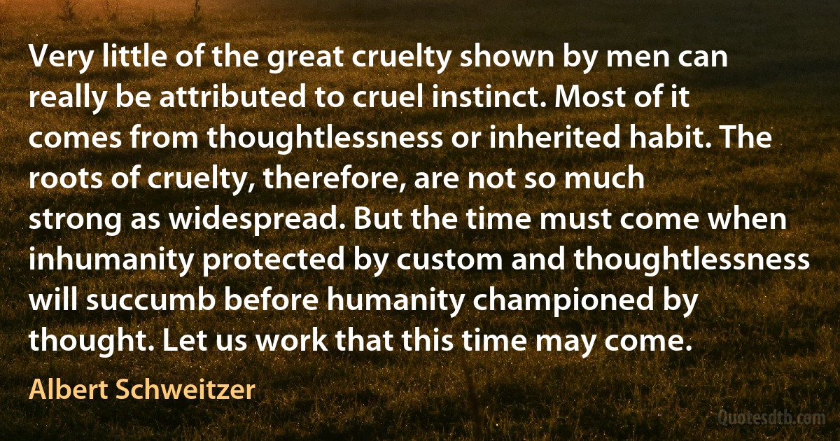 Very little of the great cruelty shown by men can really be attributed to cruel instinct. Most of it comes from thoughtlessness or inherited habit. The roots of cruelty, therefore, are not so much strong as widespread. But the time must come when inhumanity protected by custom and thoughtlessness will succumb before humanity championed by thought. Let us work that this time may come. (Albert Schweitzer)