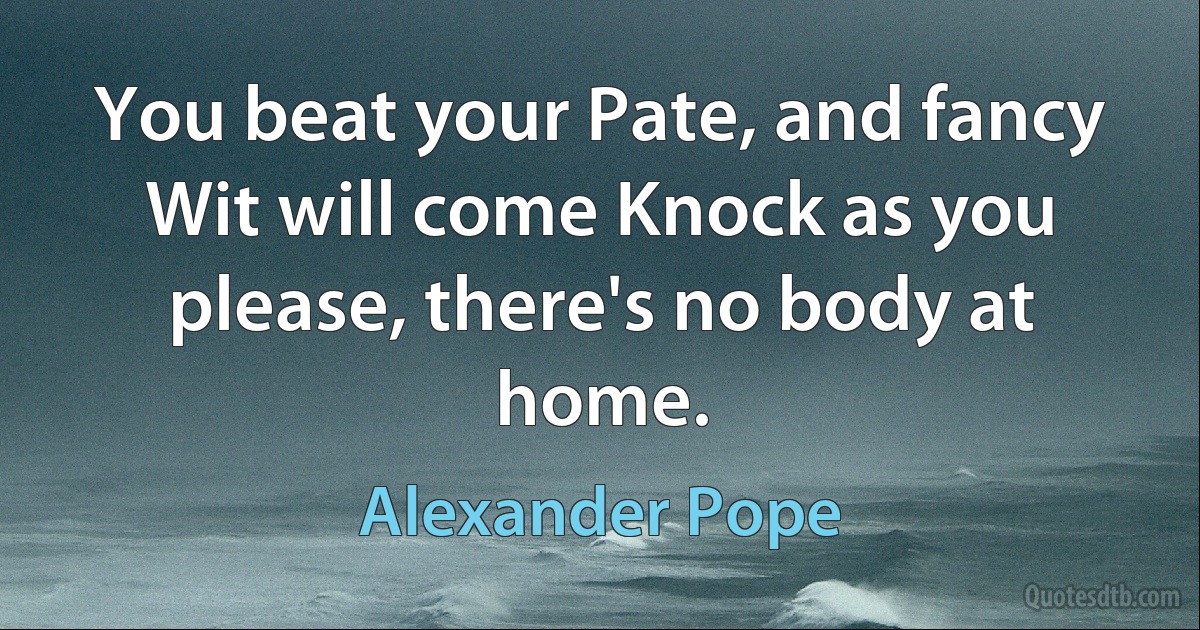 You beat your Pate, and fancy Wit will come Knock as you please, there's no body at home. (Alexander Pope)