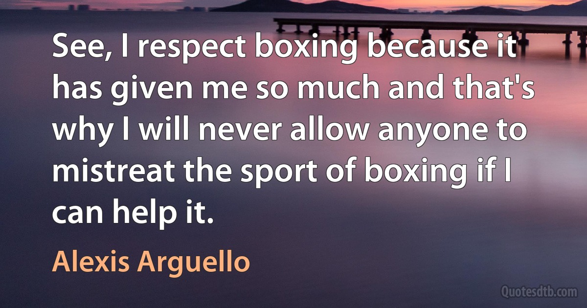 See, I respect boxing because it has given me so much and that's why I will never allow anyone to mistreat the sport of boxing if I can help it. (Alexis Arguello)