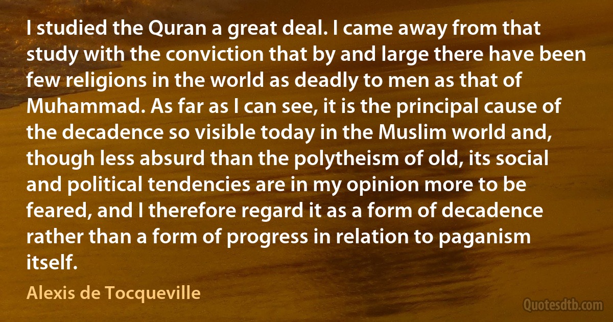 I studied the Quran a great deal. I came away from that study with the conviction that by and large there have been few religions in the world as deadly to men as that of Muhammad. As far as I can see, it is the principal cause of the decadence so visible today in the Muslim world and, though less absurd than the polytheism of old, its social and political tendencies are in my opinion more to be feared, and I therefore regard it as a form of decadence rather than a form of progress in relation to paganism itself. (Alexis de Tocqueville)