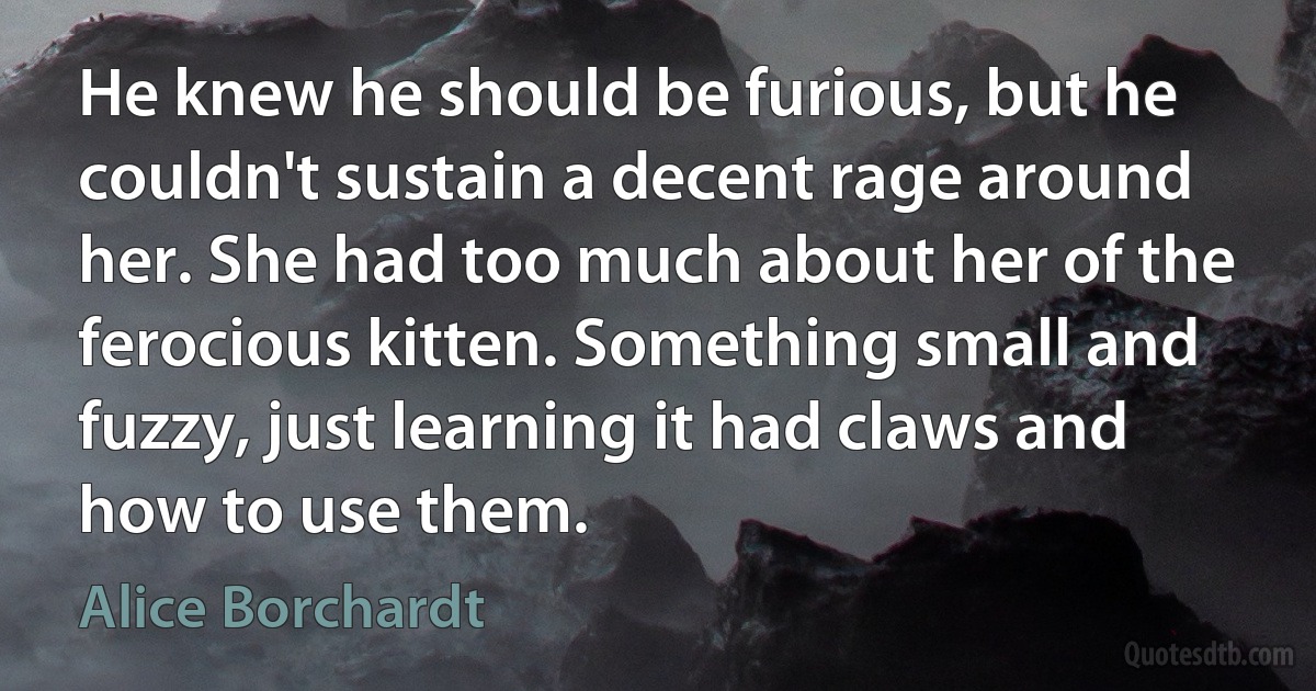 He knew he should be furious, but he couldn't sustain a decent rage around her. She had too much about her of the ferocious kitten. Something small and fuzzy, just learning it had claws and how to use them. (Alice Borchardt)