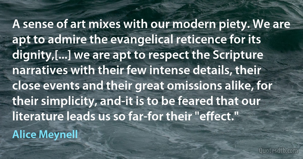 A sense of art mixes with our modern piety. We are apt to admire the evangelical reticence for its dignity,[...] we are apt to respect the Scripture narratives with their few intense details, their close events and their great omissions alike, for their simplicity, and-it is to be feared that our literature leads us so far-for their "effect." (Alice Meynell)