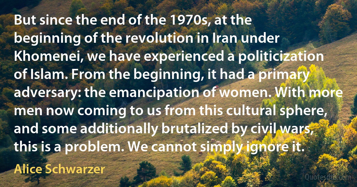 But since the end of the 1970s, at the beginning of the revolution in Iran under Khomenei, we have experienced a politicization of Islam. From the beginning, it had a primary adversary: the emancipation of women. With more men now coming to us from this cultural sphere, and some additionally brutalized by civil wars, this is a problem. We cannot simply ignore it. (Alice Schwarzer)