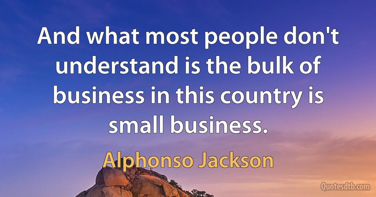 And what most people don't understand is the bulk of business in this country is small business. (Alphonso Jackson)