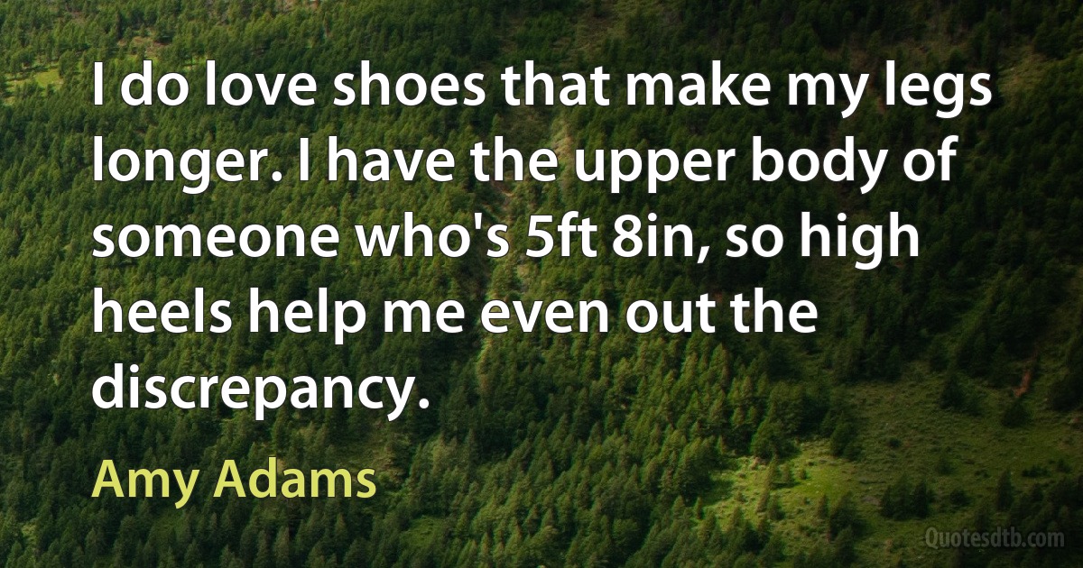 I do love shoes that make my legs longer. I have the upper body of someone who's 5ft 8in, so high heels help me even out the discrepancy. (Amy Adams)