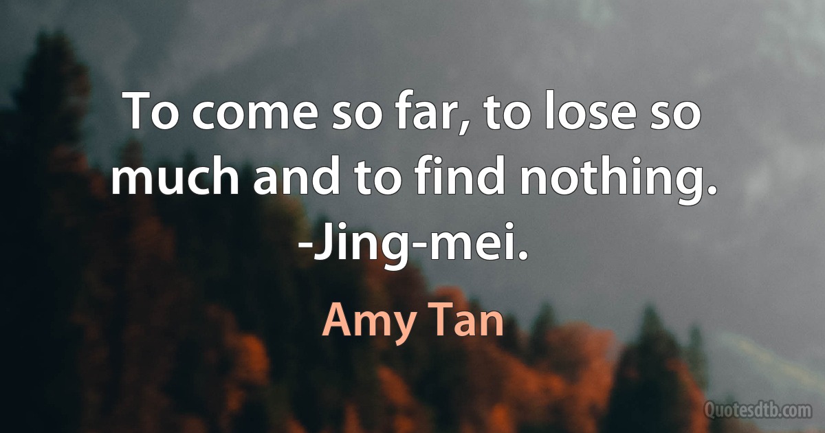 To come so far, to lose so much and to find nothing. -Jing-mei. (Amy Tan)