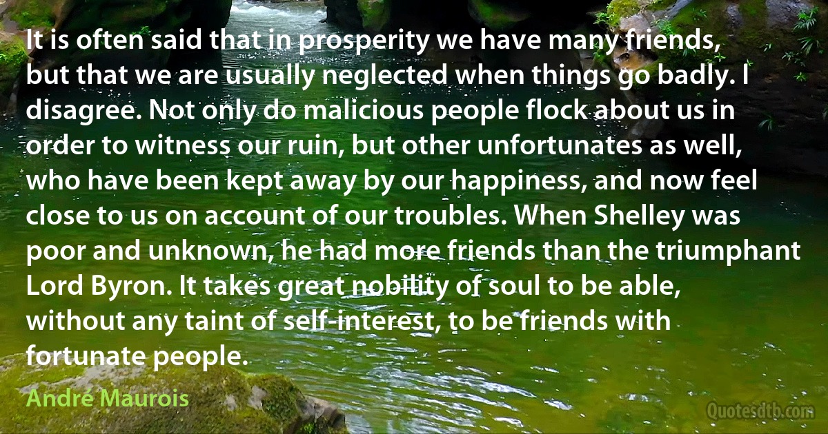 It is often said that in prosperity we have many friends, but that we are usually neglected when things go badly. I disagree. Not only do malicious people flock about us in order to witness our ruin, but other unfortunates as well, who have been kept away by our happiness, and now feel close to us on account of our troubles. When Shelley was poor and unknown, he had more friends than the triumphant Lord Byron. It takes great nobility of soul to be able, without any taint of self-interest, to be friends with fortunate people. (André Maurois)