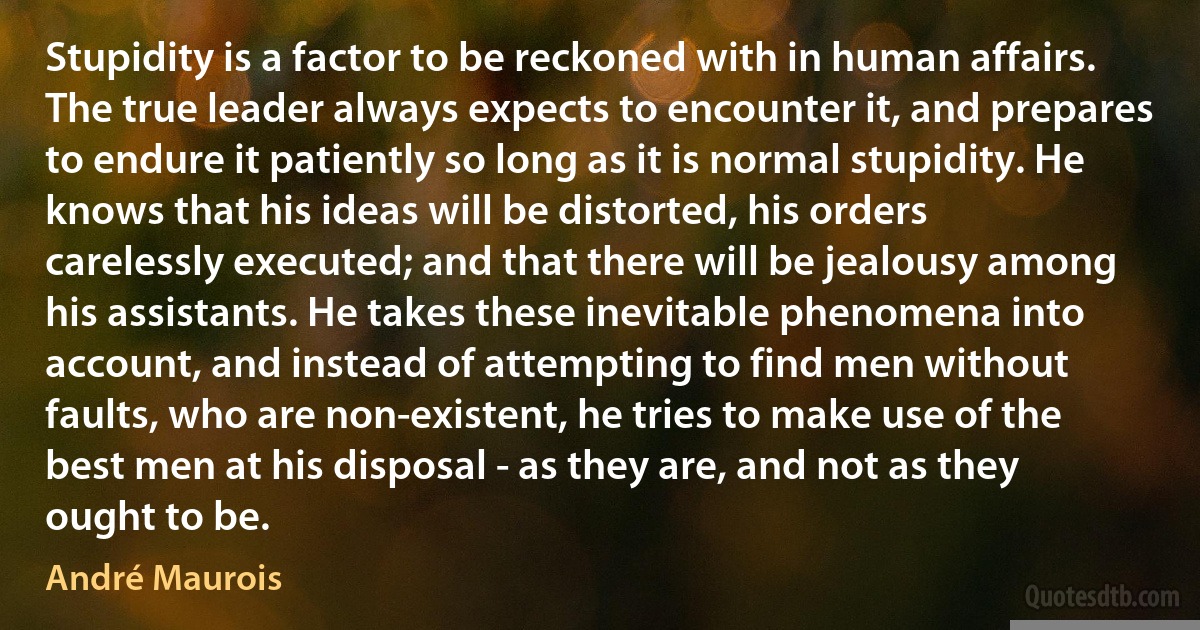 Stupidity is a factor to be reckoned with in human affairs. The true leader always expects to encounter it, and prepares to endure it patiently so long as it is normal stupidity. He knows that his ideas will be distorted, his orders carelessly executed; and that there will be jealousy among his assistants. He takes these inevitable phenomena into account, and instead of attempting to find men without faults, who are non-existent, he tries to make use of the best men at his disposal - as they are, and not as they ought to be. (André Maurois)