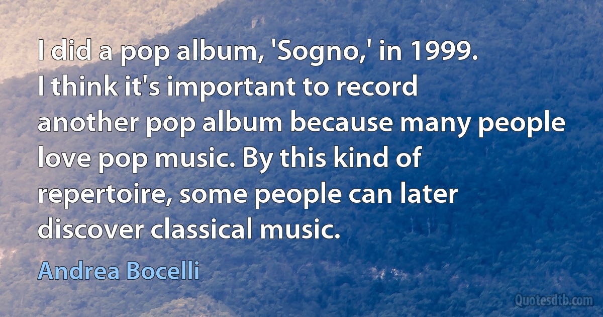 I did a pop album, 'Sogno,' in 1999. I think it's important to record another pop album because many people love pop music. By this kind of repertoire, some people can later discover classical music. (Andrea Bocelli)