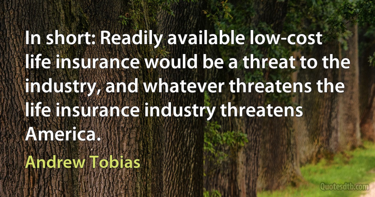 In short: Readily available low-cost life insurance would be a threat to the industry, and whatever threatens the life insurance industry threatens America. (Andrew Tobias)